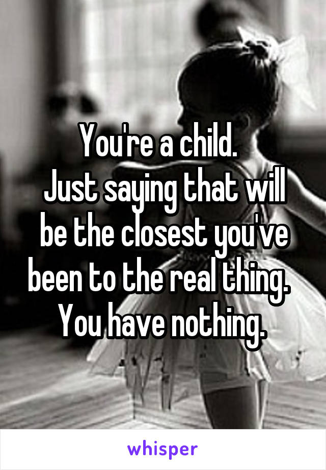 You're a child.  
Just saying that will be the closest you've been to the real thing.  
You have nothing. 