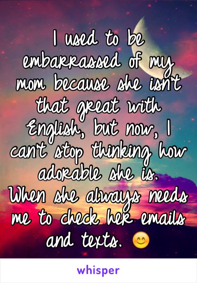 I used to be embarrassed of my mom because she isn't that great with English, but now, I can't stop thinking how adorable she is.
When she always needs me to check her emails and texts. 😊