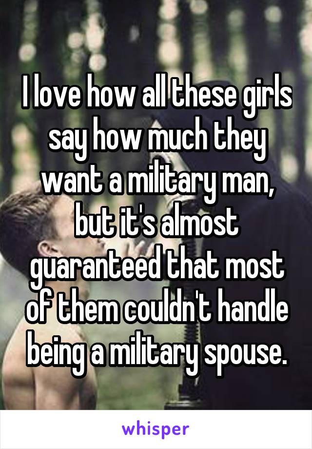 I love how all these girls say how much they want a military man, but it's almost guaranteed that most of them couldn't handle being a military spouse.