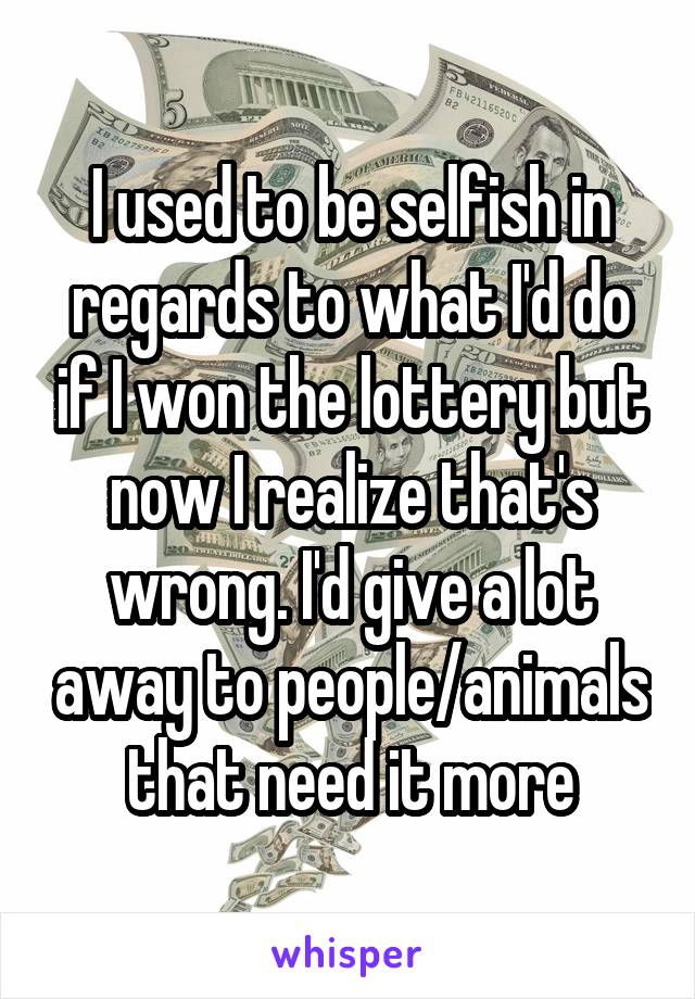 I used to be selfish in regards to what I'd do if I won the lottery but now I realize that's wrong. I'd give a lot away to people/animals that need it more
