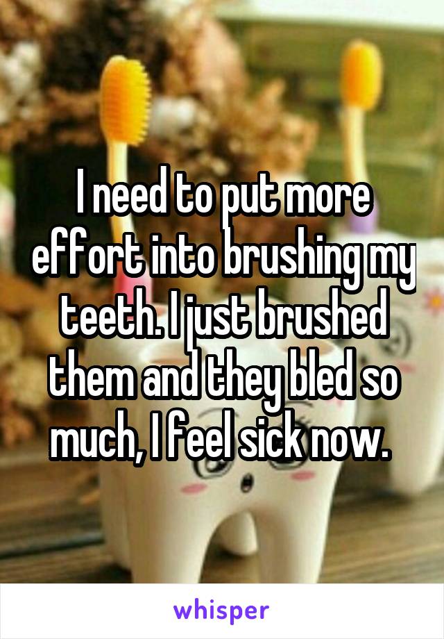 I need to put more effort into brushing my teeth. I just brushed them and they bled so much, I feel sick now. 