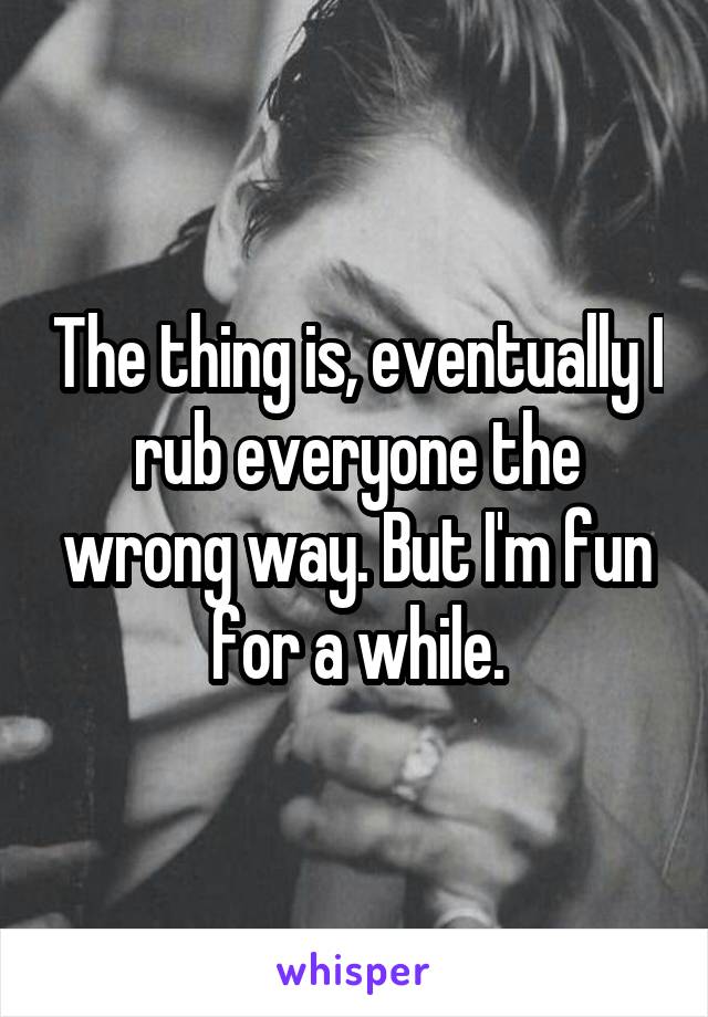 The thing is, eventually I rub everyone the wrong way. But I'm fun for a while.
