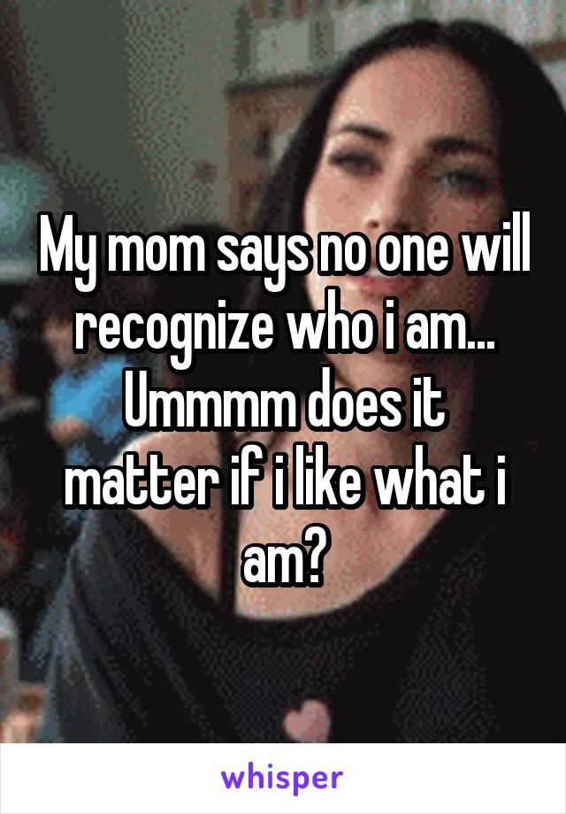 My mom says no one will recognize who i am...
Ummmm does it matter if i like what i am?