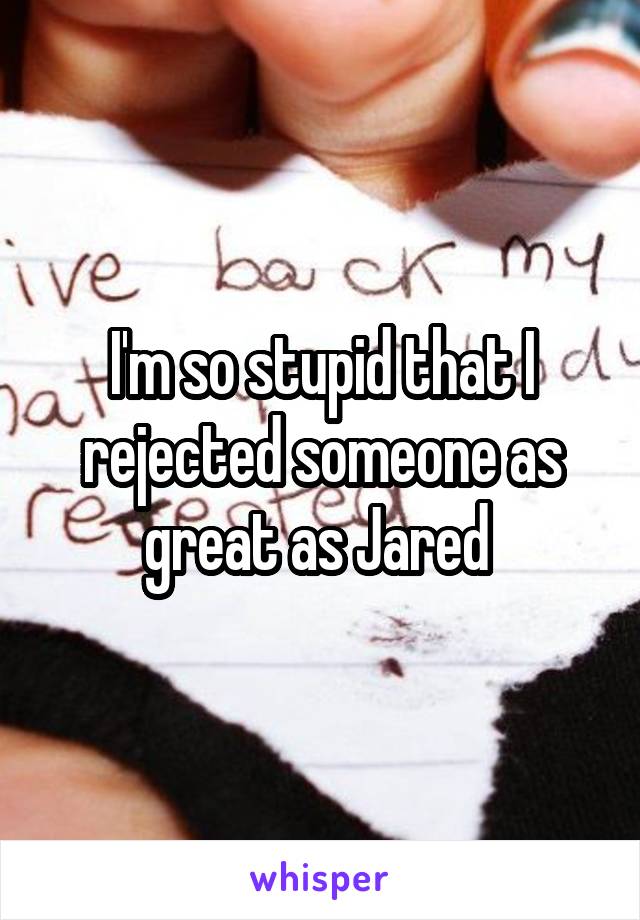 I'm so stupid that I rejected someone as great as Jared 