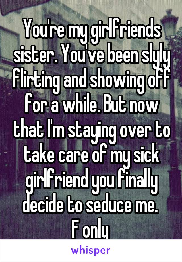 You're my girlfriends sister. You've been slyly flirting and showing off for a while. But now that I'm staying over to take care of my sick girlfriend you finally decide to seduce me. 
F only 
