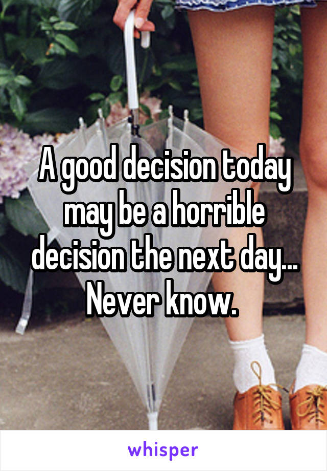 A good decision today may be a horrible decision the next day... Never know. 