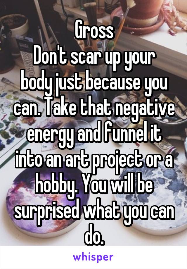 Gross
Don't scar up your body just because you can. Take that negative energy and funnel it into an art project or a hobby. You will be surprised what you can do.
