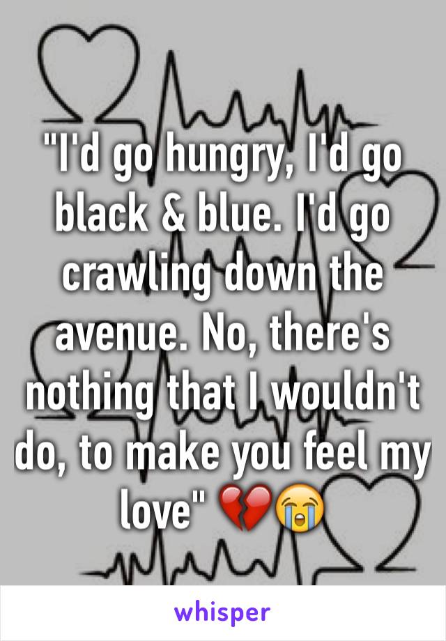 "I'd go hungry, I'd go black & blue. I'd go crawling down the avenue. No, there's nothing that I wouldn't do, to make you feel my love" 💔😭