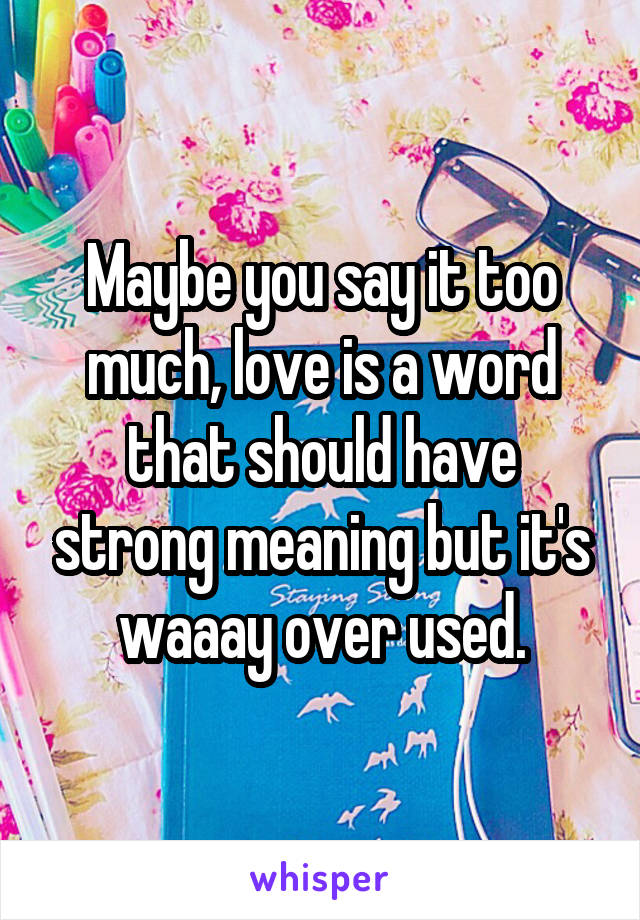 Maybe you say it too much, love is a word that should have strong meaning but it's waaay over used.