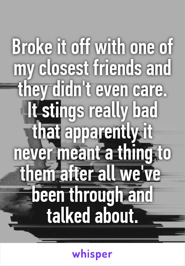 Broke it off with one of my closest friends and they didn't even care. It stings really bad that apparently it never meant a thing to them after all we've  been through and talked about.