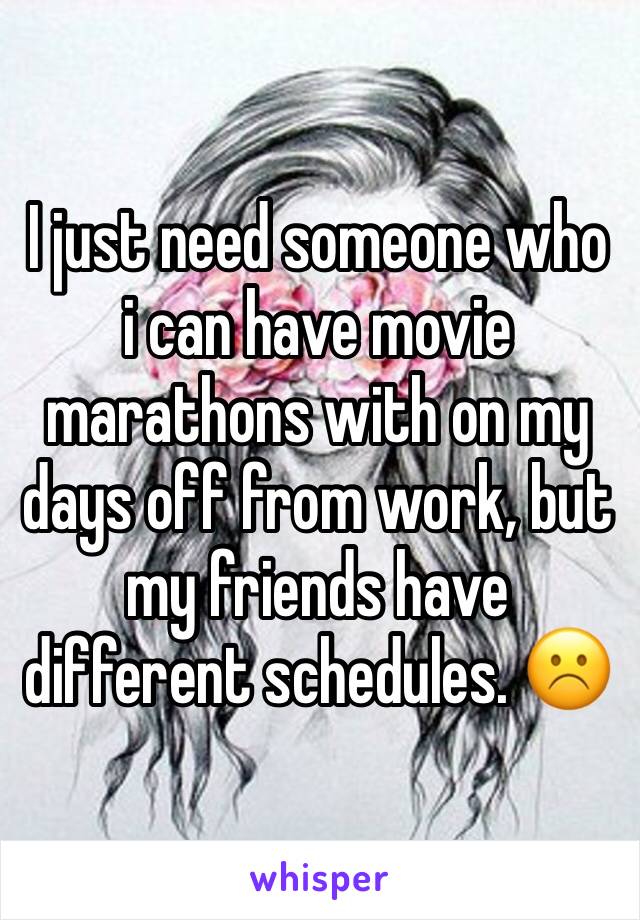 I just need someone who i can have movie marathons with on my days off from work, but my friends have different schedules. ☹️️