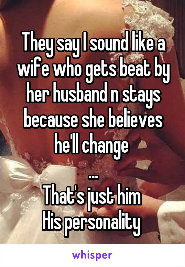 They say I sound like a wife who gets beat by her husband n stays because she believes he'll change 
...
That's just him 
His personality 
