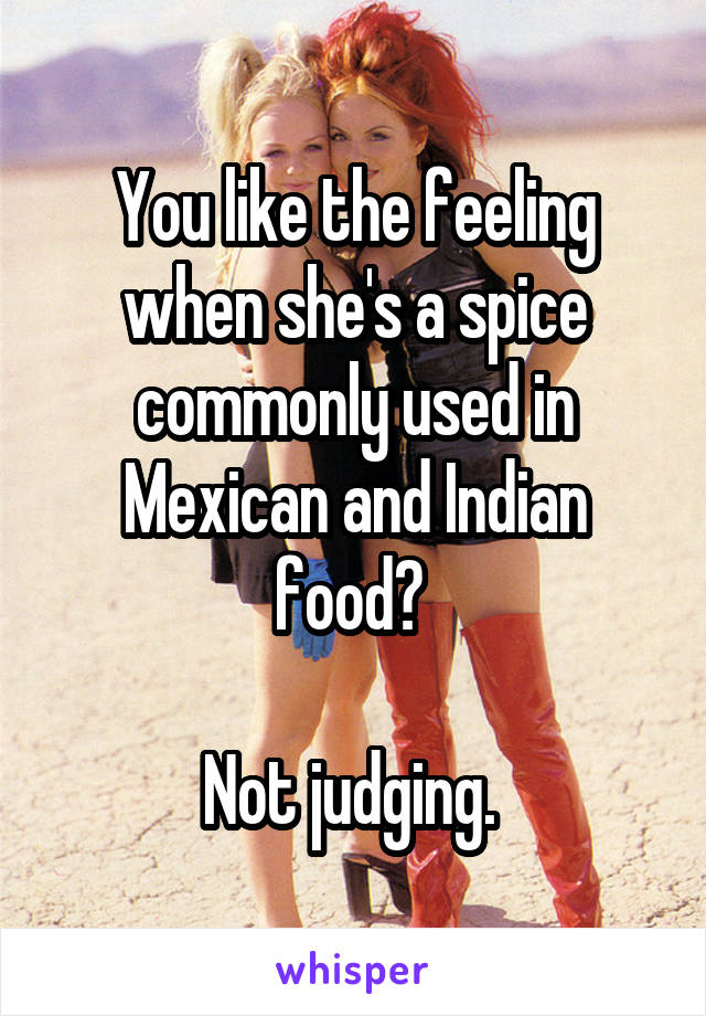 You like the feeling when she's a spice commonly used in Mexican and Indian food? 

Not judging. 