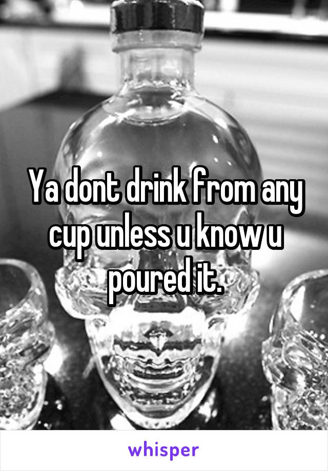 Ya dont drink from any cup unless u know u poured it.