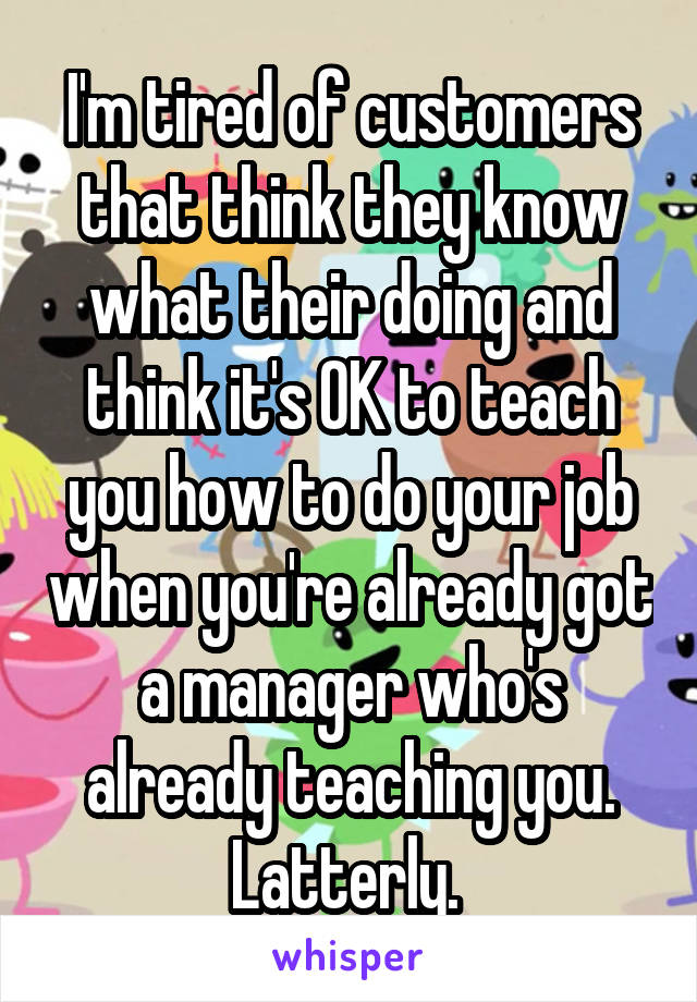 I'm tired of customers that think they know what their doing and think it's OK to teach you how to do your job when you're already got a manager who's already teaching you. Latterly. 