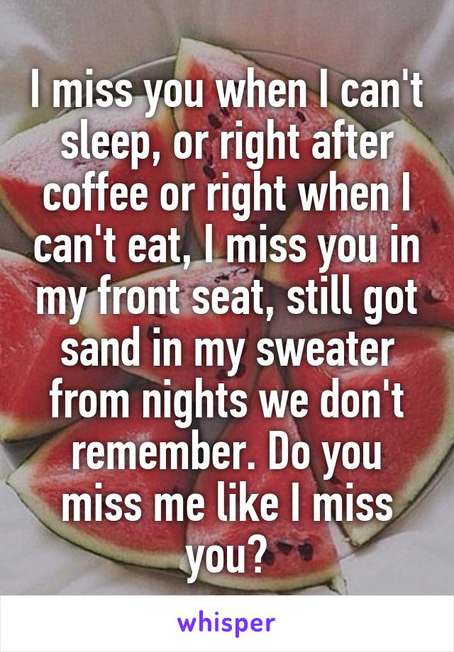 I miss you when I can't sleep, or right after coffee or right when I can't eat, I miss you in my front seat, still got sand in my sweater from nights we don't remember. Do you miss me like I miss you?