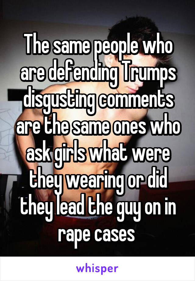 The same people who are defending Trumps disgusting comments are the same ones who ask girls what were they wearing or did they lead the guy on in rape cases 