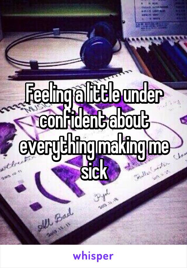 Feeling a little under confident about everything making me sick