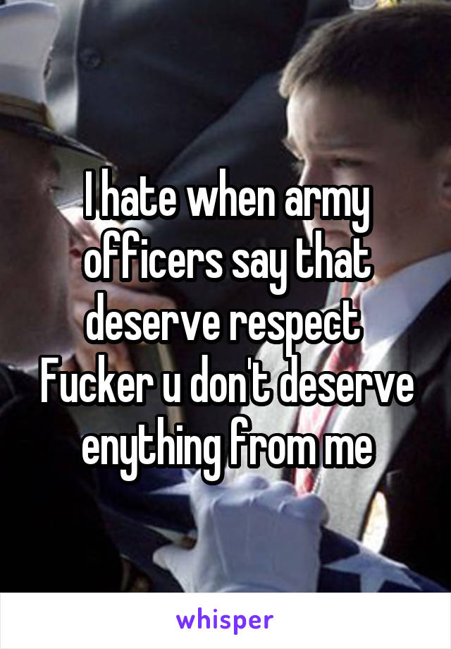 I hate when army officers say that deserve respect 
Fucker u don't deserve enything from me