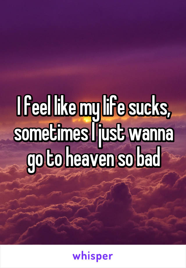 I feel like my life sucks, sometimes I just wanna go to heaven so bad