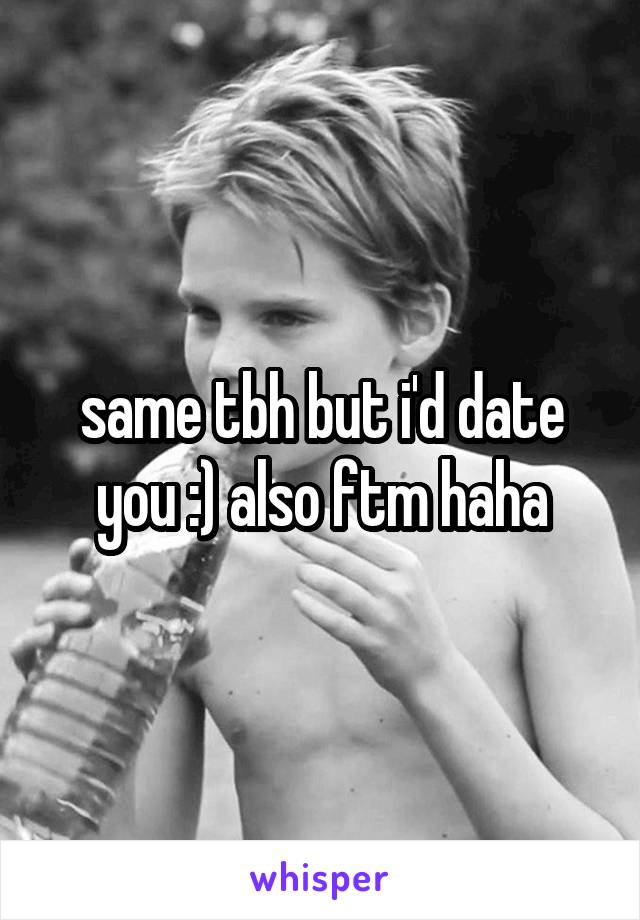 same tbh but i'd date you :) also ftm haha