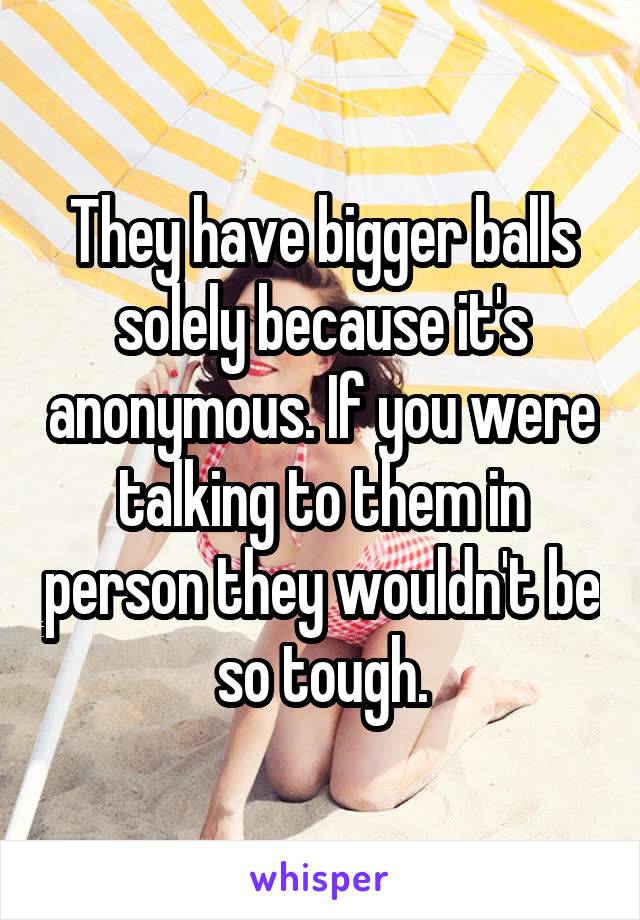 They have bigger balls solely because it's anonymous. If you were talking to them in person they wouldn't be so tough.