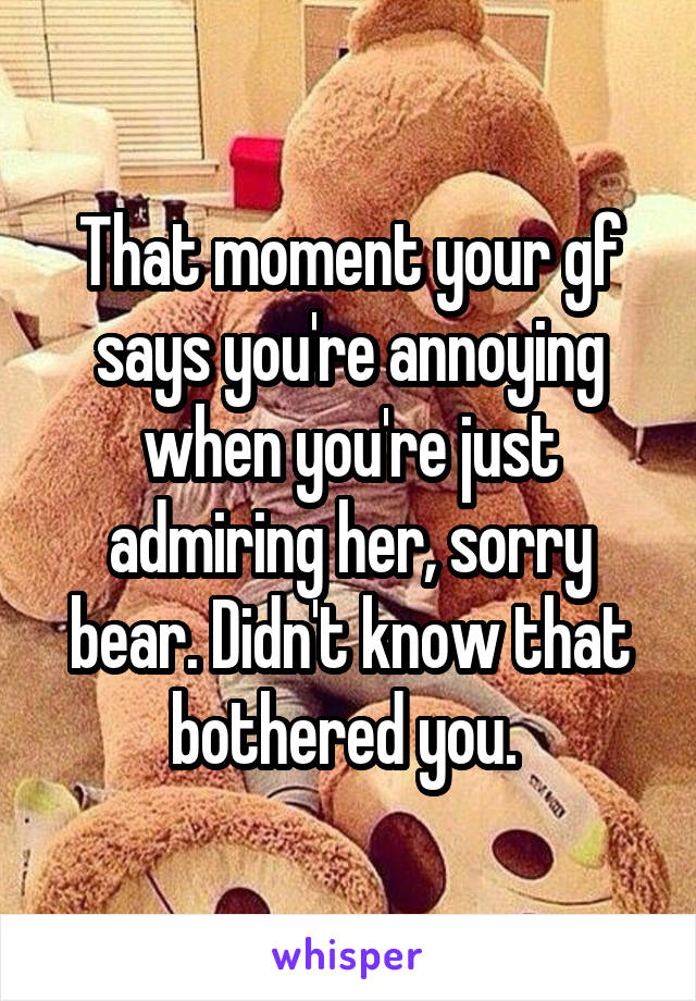 That moment your gf says you're annoying when you're just admiring her, sorry bear. Didn't know that bothered you. 
