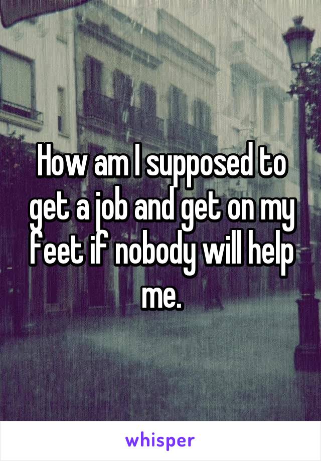 How am I supposed to get a job and get on my feet if nobody will help me.