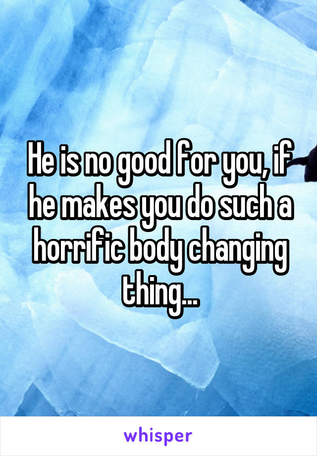 He is no good for you, if he makes you do such a horrific body changing thing...