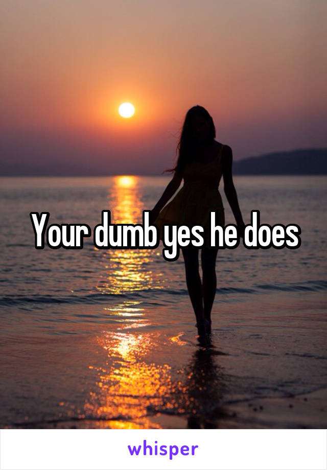 Your dumb yes he does