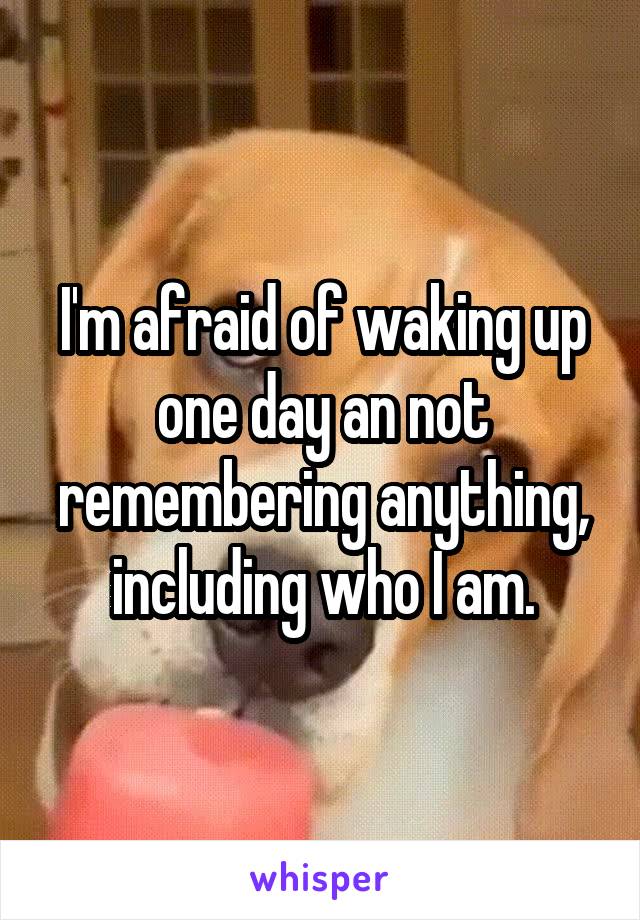 I'm afraid of waking up one day an not remembering anything, including who I am.