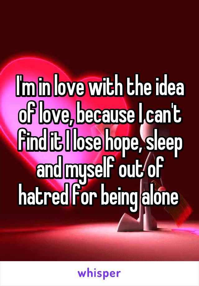 I'm in love with the idea of love, because I can't find it I lose hope, sleep and myself out of hatred for being alone 