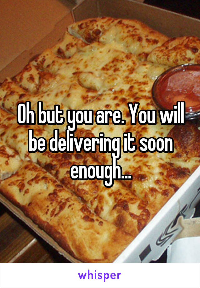 Oh but you are. You will be delivering it soon enough...