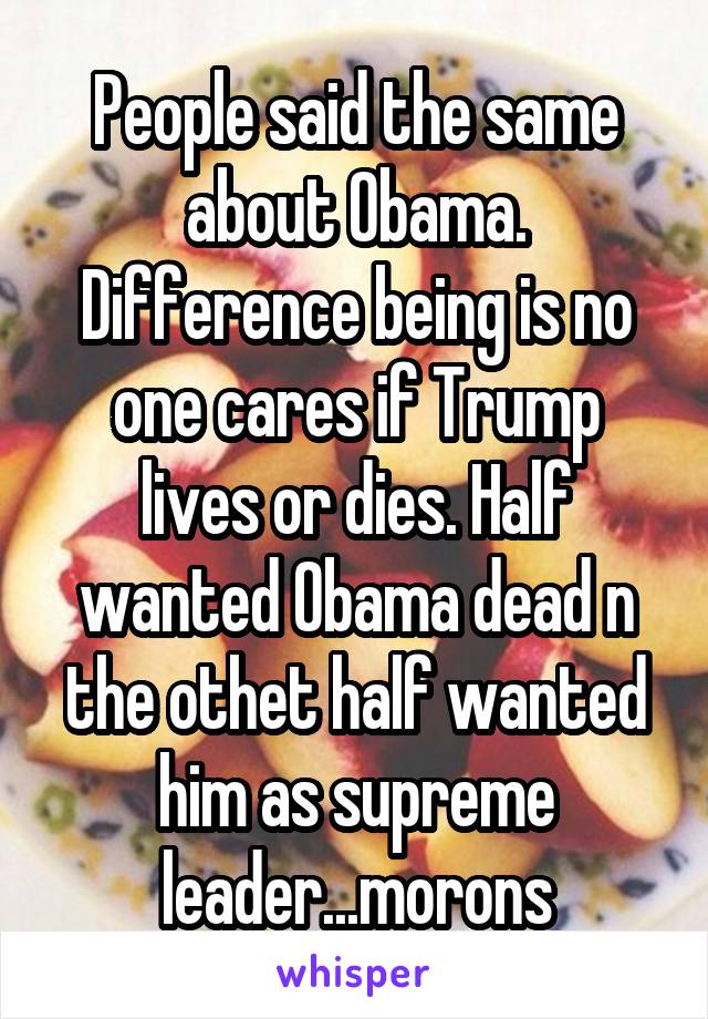 People said the same about Obama. Difference being is no one cares if Trump lives or dies. Half wanted Obama dead n the othet half wanted him as supreme leader...morons