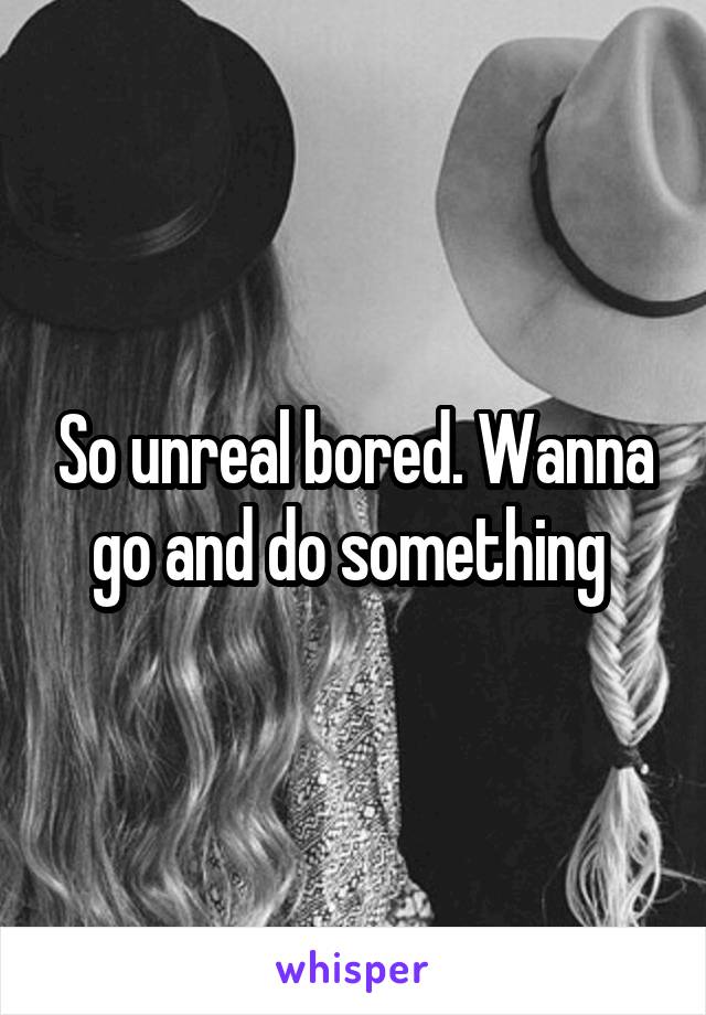 So unreal bored. Wanna go and do something 