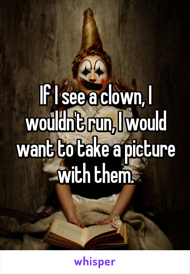 If I see a clown, I wouldn't run, I would want to take a picture with them.