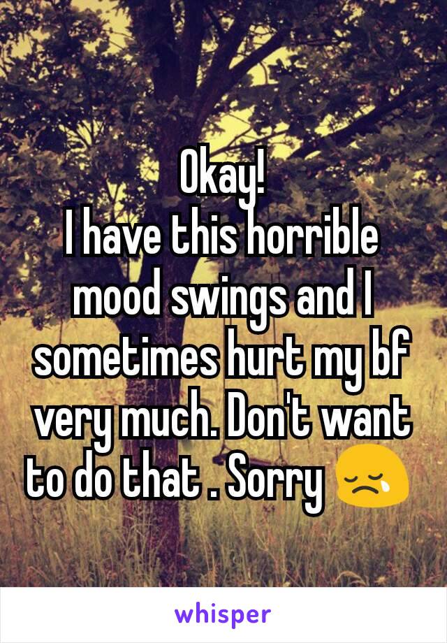 Okay!
I have this horrible mood swings and I sometimes hurt my bf very much. Don't want to do that . Sorry 😢 