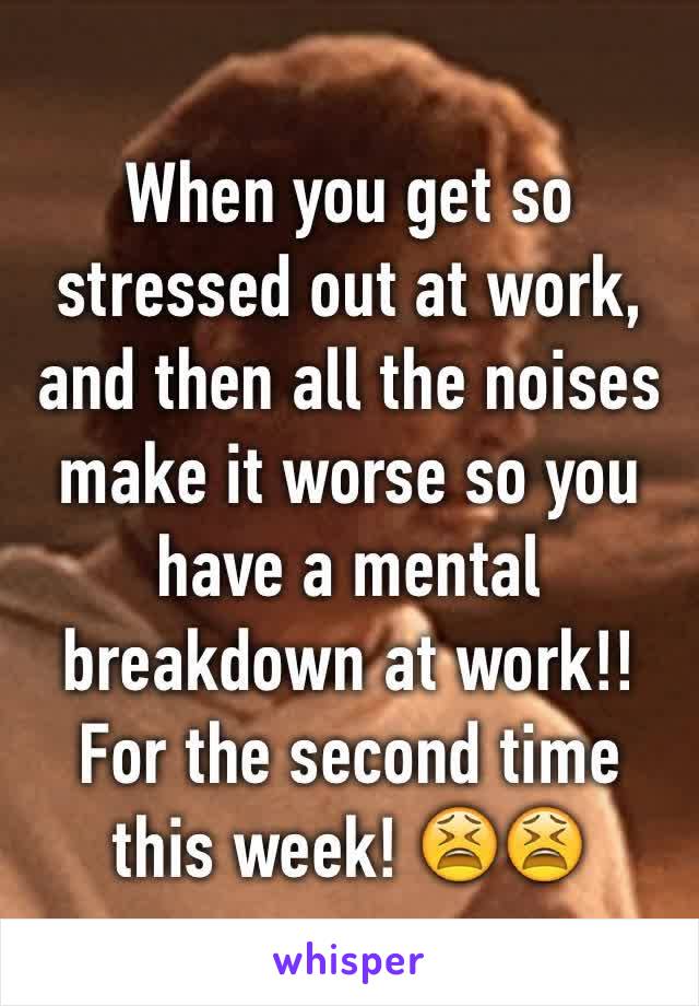 When you get so stressed out at work, and then all the noises make it worse so you have a mental breakdown at work!! For the second time this week! 😫😫