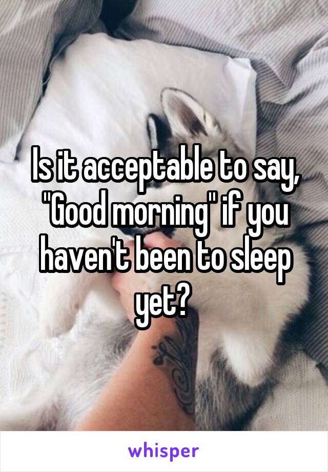 Is it acceptable to say, "Good morning" if you haven't been to sleep yet? 