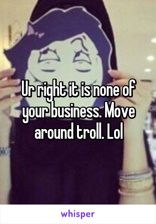 Ur right it is none of your business. Move around troll. Lol