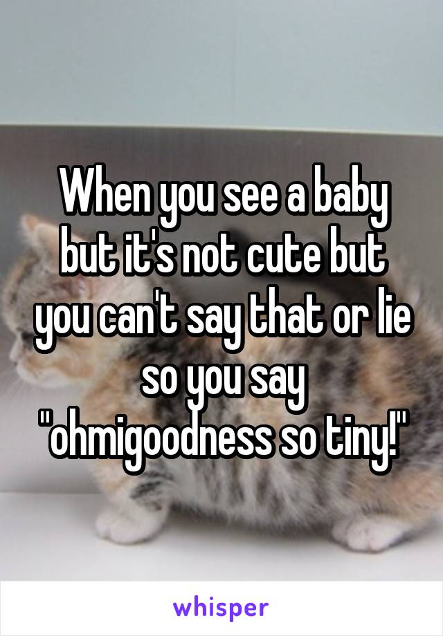 When you see a baby but it's not cute but you can't say that or lie so you say "ohmigoodness so tiny!"