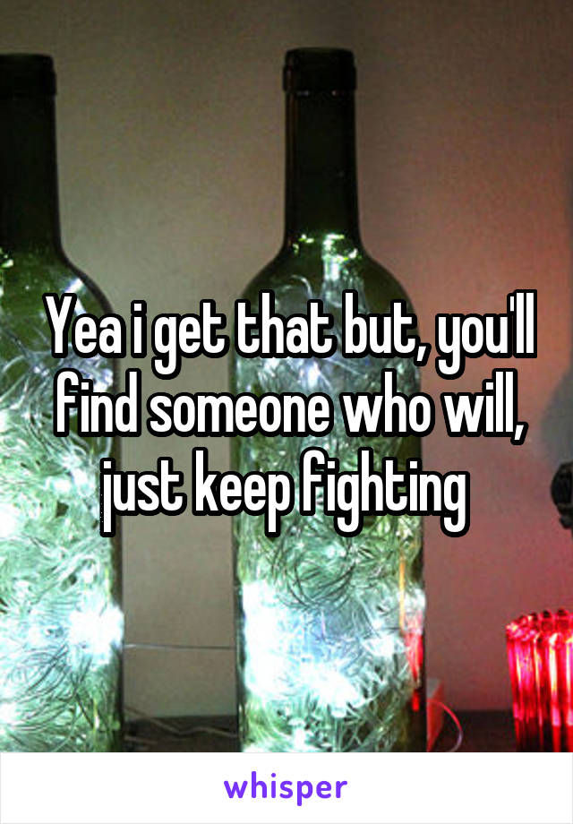Yea i get that but, you'll find someone who will, just keep fighting 