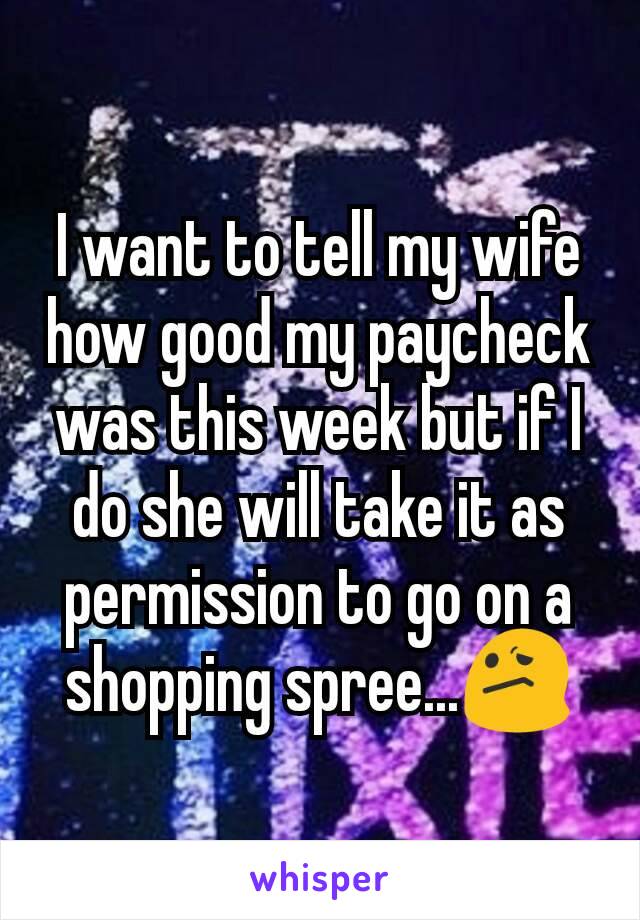 I want to tell my wife how good my paycheck was this week but if I do she will take it as permission to go on a shopping spree...😕