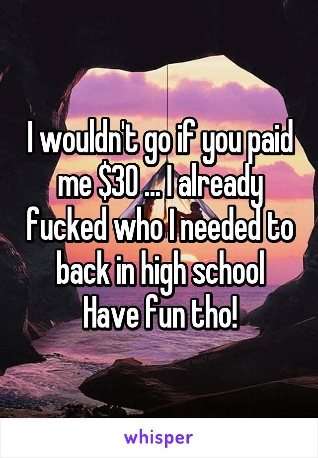 I wouldn't go if you paid me $30 ... I already fucked who I needed to back in high school
Have fun tho!