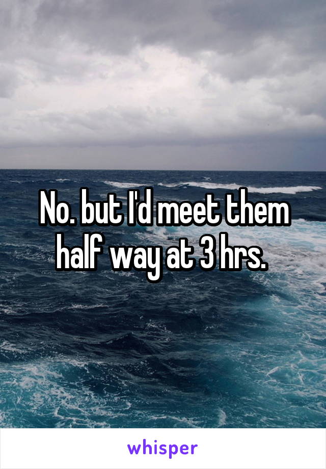 No. but I'd meet them half way at 3 hrs. 