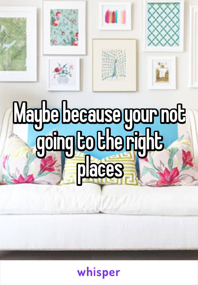 Maybe because your not going to the right places