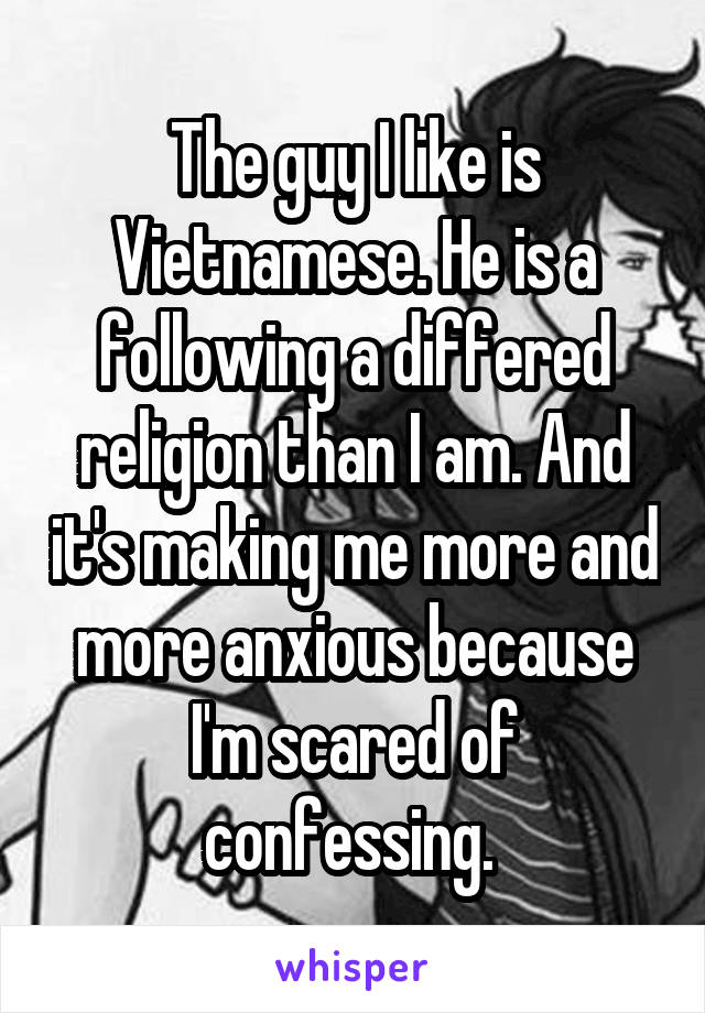 The guy I like is Vietnamese. He is a following a differed religion than I am. And it's making me more and more anxious because I'm scared of confessing. 