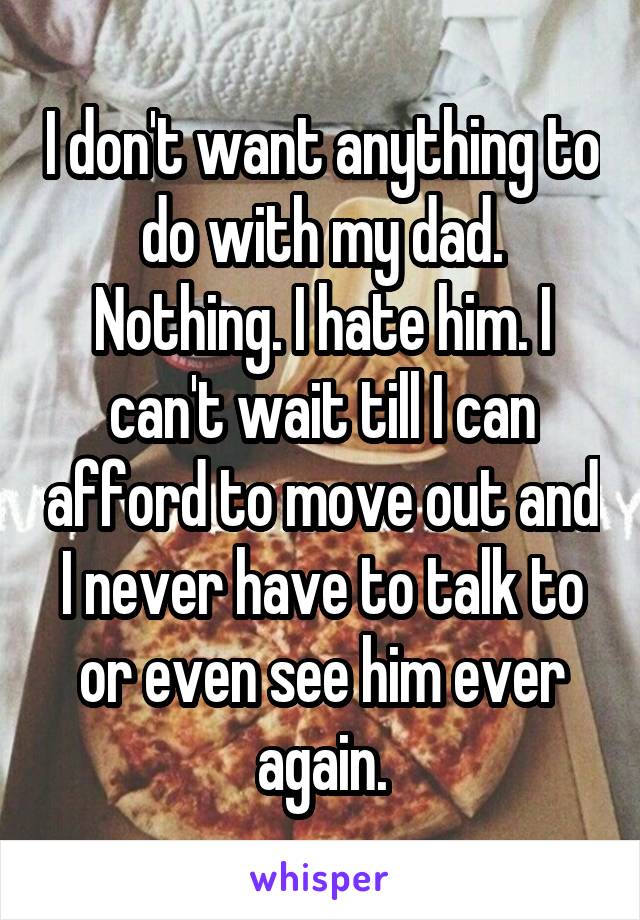 I don't want anything to do with my dad. Nothing. I hate him. I can't wait till I can afford to move out and I never have to talk to or even see him ever again.