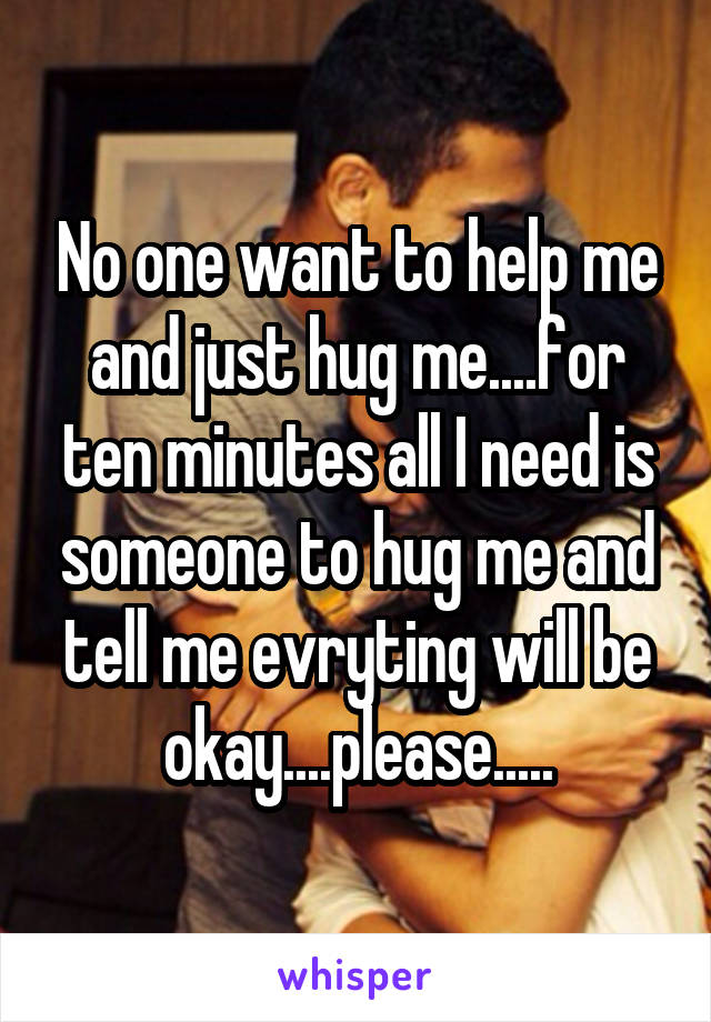 No one want to help me and just hug me....for ten minutes all I need is someone to hug me and tell me evryting will be okay....please.....