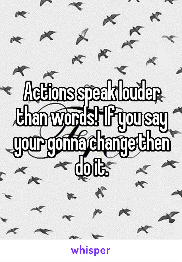 Actions speak louder than words!  If you say your gonna change then do it.